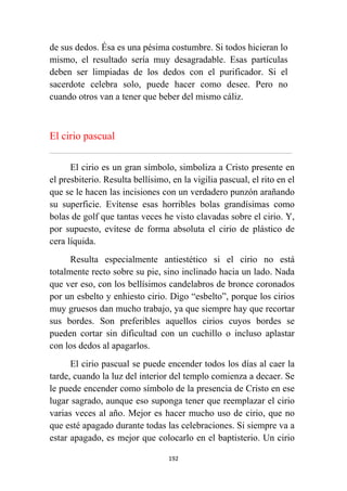 192
de sus dedos. Ésa es una pésima costumbre. Si todos hicieran lo
mismo, el resultado sería muy desagradable. Esas partículas
deben ser limpiadas de los dedos con el purificador. Si el
sacerdote celebra solo, puede hacer como desee. Pero no
cuando otros van a tener que beber del mismo cáliz.
El cirio pascual
................................................................................................................................................................................................................
El cirio es un gran símbolo, simboliza a Cristo presente en
el presbiterio. Resulta bellísimo, en la vigilia pascual, el rito en el
que se le hacen las incisiones con un verdadero punzón arañando
su superficie. Evítense esas horribles bolas grandísimas como
bolas de golf que tantas veces he visto clavadas sobre el cirio. Y,
por supuesto, evítese de forma absoluta el cirio de plástico de
cera líquida.
Resulta especialmente antiestético si el cirio no está
totalmente recto sobre su pie, sino inclinado hacia un lado. Nada
que ver eso, con los bellísimos candelabros de bronce coronados
por un esbelto y enhiesto cirio. Digo “esbelto”, porque los cirios
muy gruesos dan mucho trabajo, ya que siempre hay que recortar
sus bordes. Son preferibles aquellos cirios cuyos bordes se
pueden cortar sin dificultad con un cuchillo o incluso aplastar
con los dedos al apagarlos.
El cirio pascual se puede encender todos los días al caer la
tarde, cuando la luz del interior del templo comienza a decaer. Se
le puede encender como símbolo de la presencia de Cristo en ese
lugar sagrado, aunque eso suponga tener que reemplazar el cirio
varias veces al año. Mejor es hacer mucho uso de cirio, que no
que esté apagado durante todas las celebraciones. Si siempre va a
estar apagado, es mejor que colocarlo en el baptisterio. Un cirio
 