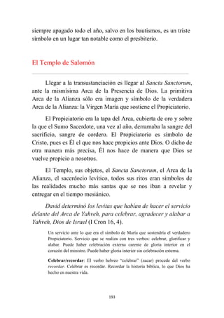193
siempre apagado todo el año, salvo en los bautismos, es un triste
símbolo en un lugar tan notable como el presbiterio.
El Templo de Salomón
................................................................................................................................................................................................................
Llegar a la transustanciación es llegar al Sancta Sanctorum,
ante la mismísima Arca de la Presencia de Dios. La primitiva
Arca de la Alianza sólo era imagen y símbolo de la verdadera
Arca de la Alianza: la Virgen María que sostiene el Propiciatorio.
El Propiciatorio era la tapa del Arca, cubierta de oro y sobre
la que el Sumo Sacerdote, una vez al año, derramaba la sangre del
sacrificio, sangre de cordero. El Propiciatorio es símbolo de
Cristo, pues es Él el que nos hace propicios ante Dios. O dicho de
otra manera más precisa, Él nos hace de manera que Dios se
vuelve propicio a nosotros.
El Templo, sus objetos, el Sancta Sanctorum, el Arca de la
Alianza, el sacerdocio levítico, todos sus ritos eran símbolos de
las realidades mucho más santas que se nos iban a revelar y
entregar en el tiempo mesiánico.
David determinó los levitas que habían de hacer el servicio
delante del Arca de Yahveh, para celebrar, agradecer y alabar a
Yahveh, Dios de Israel (I Cron 16, 4).
Un servicio ante lo que era el símbolo de María que sostendría el verdadero
Propiciatorio. Servicio que se realiza con tres verbos: celebrar, glorificar y
alabar. Puede haber celebración externa carente de gloria interior en el
corazón del ministro. Puede haber gloria interior sin celebración externa.
Celebrar/recordar: El verbo hebreo “celebrar” (zacar) procede del verbo
recordar. Celebrar es recordar. Recordar la historia bíblica, lo que Dios ha
hecho en nuestra vida.
 