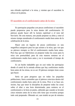 195
una ofrenda espiritual a la misa, y sientan que el sacerdote la
ofrece en la patena.
El sacerdote en el confesionario antes de la misa
................................................................................................................................................................................................................
En parroquias pequeñas con pocas confesiones el sacerdote
puede prepararse para la misa dentro del confesionario. El
párroco puede hacer allí la lectura espiritual o el rezo del
breviario. De esta manera, uno puede preparar su alma y estar al
mismo tiempo atendiendo el confesonario media hora antes de la
celebración de la misa.
Hacer esto en lugares de pocas confesiones es una
magnífica catequesis para los que asisten a la misa, que ven que
su párroco siempre es fiel al confesionario media hora antes.
Pero hay que ser fidelísimos en preparar todas las cosas para la
misa con puntualidad, para de esta manera sentarse en el
confesionario media hora antes y no ir recortando el tiempo de
confesonario.
Es un hecho indudable que en casi todas las parroquias
donde el cartel de la entrada afirma que hay confesiones media
hora antes de las misas, no es así. El párroco siempre tiene cosas
que hacer.
Sería un gran progreso que en todas las pequeñas
poblaciones, fuera costumbre que el párroco estuviera dentro del
confesionario media hora antes de la misa. Pero si se hace así,
insisto, hay que tener la disciplina de preparar todas las cosas
sobre el altar a una hora determinada, para sentarse en el
confesionario a la hora en punto, sabiendo que cuando se levante
cinco minutos antes de la misa sólo tiene que revestirse porque
todo está preparado. Obrando así, aun tendrá un par de minutos
 