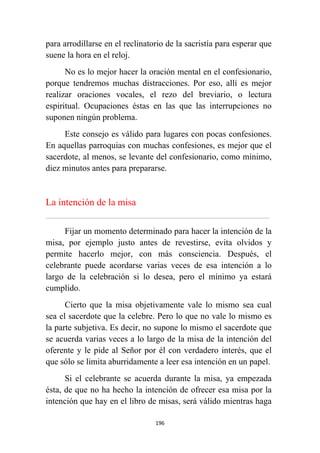 196
para arrodillarse en el reclinatorio de la sacristía para esperar que
suene la hora en el reloj.
No es lo mejor hacer la oración mental en el confesionario,
porque tendremos muchas distracciones. Por eso, allí es mejor
realizar oraciones vocales, el rezo del breviario, o lectura
espiritual. Ocupaciones éstas en las que las interrupciones no
suponen ningún problema.
Este consejo es válido para lugares con pocas confesiones.
En aquellas parroquias con muchas confesiones, es mejor que el
sacerdote, al menos, se levante del confesionario, como mínimo,
diez minutos antes para prepararse.
La intención de la misa
................................................................................................................................................................................................................
Fijar un momento determinado para hacer la intención de la
misa, por ejemplo justo antes de revestirse, evita olvidos y
permite hacerlo mejor, con más consciencia. Después, el
celebrante puede acordarse varias veces de esa intención a lo
largo de la celebración si lo desea, pero el mínimo ya estará
cumplido.
Cierto que la misa objetivamente vale lo mismo sea cual
sea el sacerdote que la celebre. Pero lo que no vale lo mismo es
la parte subjetiva. Es decir, no supone lo mismo el sacerdote que
se acuerda varias veces a lo largo de la misa de la intención del
oferente y le pide al Señor por él con verdadero interés, que el
que sólo se limita aburridamente a leer esa intención en un papel.
Si el celebrante se acuerda durante la misa, ya empezada
ésta, de que no ha hecho la intención de ofrecer esa misa por la
intención que hay en el libro de misas, será válido mientras haga
 