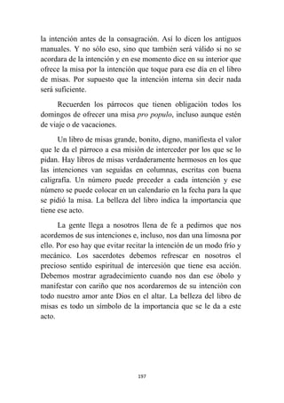 197
la intención antes de la consagración. Así lo dicen los antiguos
manuales. Y no sólo eso, sino que también será válido si no se
acordara de la intención y en ese momento dice en su interior que
ofrece la misa por la intención que toque para ese día en el libro
de misas. Por supuesto que la intención interna sin decir nada
será suficiente.
Recuerden los párrocos que tienen obligación todos los
domingos de ofrecer una misa pro populo, incluso aunque estén
de viaje o de vacaciones.
Un libro de misas grande, bonito, digno, manifiesta el valor
que le da el párroco a esa misión de interceder por los que se lo
pidan. Hay libros de misas verdaderamente hermosos en los que
las intenciones van seguidas en columnas, escritas con buena
caligrafía. Un número puede preceder a cada intención y ese
número se puede colocar en un calendario en la fecha para la que
se pidió la misa. La belleza del libro indica la importancia que
tiene ese acto.
La gente llega a nosotros llena de fe a pedirnos que nos
acordemos de sus intenciones e, incluso, nos dan una limosna por
ello. Por eso hay que evitar recitar la intención de un modo frío y
mecánico. Los sacerdotes debemos refrescar en nosotros el
precioso sentido espiritual de intercesión que tiene esa acción.
Debemos mostrar agradecimiento cuando nos dan ese óbolo y
manifestar con cariño que nos acordaremos de su intención con
todo nuestro amor ante Dios en el altar. La belleza del libro de
misas es todo un símbolo de la importancia que se le da a este
acto.
 