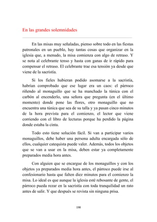 198
En las grandes solemnidades
................................................................................................................................................................................................................
En las misas muy señaladas, pienso sobre todo en las fiestas
patronales en un pueblo, hay tantas cosas que organizar en la
iglesia que, a menudo, la misa comienza con algo de retraso. Y
se nota al celebrante tenso y hasta con ganas de ir rápido para
compensar el retraso. El celebrante trae esa tensión ya desde que
viene de la sacristía.
Si los fieles hubieran podido asomarse a la sacristía,
habrían comprobado que ese lugar era un caos: el párroco
riñendo al monaguillo que se ha manchado la túnica con el
carbón al encenderlo, una señora que pregunta (en el último
momento) donde pone las flores, otro monaguillo que no
encuentra una túnica que sea de su talla y ya pasan cinco minutos
de la hora prevista para el comienzo, el lector que viene
corriendo con el libro de lecturas porque ha perdido la página
donde estaba la cinta.
Todo esto tiene solución fácil. Si van a participar varios
monaguillos, debe haber una persona adulta encargada sólo de
ellos, cualquier catequista puede valer. Además, todos los objetos
que se van a usar en la misa, deben estar ya completamente
preparados media hora antes.
Con alguien que se encargue de los monaguillos y con los
objetos ya preparados media hora antes, el párroco puede irse al
confesionario hasta que falten diez minutos para el comienzo la
misa. Lo ideal es que aunque la iglesia esté rebosante de gente, el
párroco pueda rezar en la sacristía con toda tranquilidad un rato
antes de salir. Y que después se revista sin ninguna prisa.
 