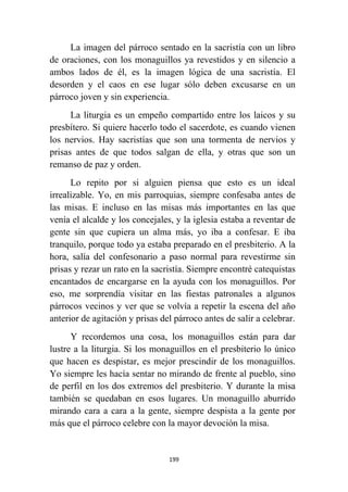 199
La imagen del párroco sentado en la sacristía con un libro
de oraciones, con los monaguillos ya revestidos y en silencio a
ambos lados de él, es la imagen lógica de una sacristía. El
desorden y el caos en ese lugar sólo deben excusarse en un
párroco joven y sin experiencia.
La liturgia es un empeño compartido entre los laicos y su
presbítero. Si quiere hacerlo todo el sacerdote, es cuando vienen
los nervios. Hay sacristías que son una tormenta de nervios y
prisas antes de que todos salgan de ella, y otras que son un
remanso de paz y orden.
Lo repito por si alguien piensa que esto es un ideal
irrealizable. Yo, en mis parroquias, siempre confesaba antes de
las misas. E incluso en las misas más importantes en las que
venía el alcalde y los concejales, y la iglesia estaba a reventar de
gente sin que cupiera un alma más, yo iba a confesar. E iba
tranquilo, porque todo ya estaba preparado en el presbiterio. A la
hora, salía del confesonario a paso normal para revestirme sin
prisas y rezar un rato en la sacristía. Siempre encontré catequistas
encantados de encargarse en la ayuda con los monaguillos. Por
eso, me sorprendía visitar en las fiestas patronales a algunos
párrocos vecinos y ver que se volvía a repetir la escena del año
anterior de agitación y prisas del párroco antes de salir a celebrar.
Y recordemos una cosa, los monaguillos están para dar
lustre a la liturgia. Si los monaguillos en el presbiterio lo único
que hacen es despistar, es mejor prescindir de los monaguillos.
Yo siempre les hacía sentar no mirando de frente al pueblo, sino
de perfil en los dos extremos del presbiterio. Y durante la misa
también se quedaban en esos lugares. Un monaguillo aburrido
mirando cara a cara a la gente, siempre despista a la gente por
más que el párroco celebre con la mayor devoción la misa.
 