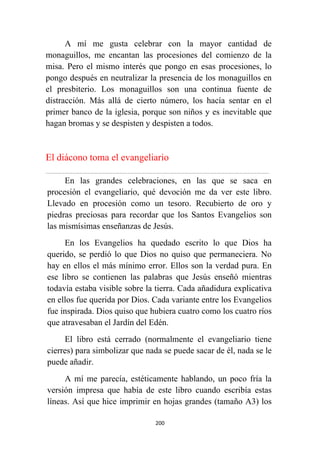 200
A mí me gusta celebrar con la mayor cantidad de
monaguillos, me encantan las procesiones del comienzo de la
misa. Pero el mismo interés que pongo en esas procesiones, lo
pongo después en neutralizar la presencia de los monaguillos en
el presbiterio. Los monaguillos son una continua fuente de
distracción. Más allá de cierto número, los hacía sentar en el
primer banco de la iglesia, porque son niños y es inevitable que
hagan bromas y se despisten y despisten a todos.
El diácono toma el evangeliario
................................................................................................................................................................................................................
En las grandes celebraciones, en las que se saca en
procesión el evangeliario, qué devoción me da ver este libro.
Llevado en procesión como un tesoro. Recubierto de oro y
piedras preciosas para recordar que los Santos Evangelios son
las mismísimas enseñanzas de Jesús.
En los Evangelios ha quedado escrito lo que Dios ha
querido, se perdió lo que Dios no quiso que permaneciera. No
hay en ellos el más mínimo error. Ellos son la verdad pura. En
ese libro se contienen las palabras que Jesús enseñó mientras
todavía estaba visible sobre la tierra. Cada añadidura explicativa
en ellos fue querida por Dios. Cada variante entre los Evangelios
fue inspirada. Dios quiso que hubiera cuatro como los cuatro ríos
que atravesaban el Jardín del Edén.
El libro está cerrado (normalmente el evangeliario tiene
cierres) para simbolizar que nada se puede sacar de él, nada se le
puede añadir.
A mí me parecía, estéticamente hablando, un poco fría la
versión impresa que había de este libro cuando escribía estas
líneas. Así que hice imprimir en hojas grandes (tamaño A3) los
 