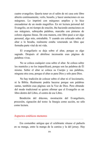201
cuatro evangelios. Quería tener en el salón de mi casa este libro
abierto continuamente, verlo, besarlo, y hacer anotaciones en sus
márgenes. Lo imprimí con márgenes amplios y lo hice
encuadernar de un modo magnífico. En mi lectura personal del
Evangelio, en mi tiempo de oración, iba haciendo anotaciones en
sus márgenes, subrayaba palabras, marcaba con pinturas de
colores algunas líneas. De esta manera, este libro pasó a ser algo
personal, algo mío, entrañable. Y cuando era colocado sobre el
altar o lo besaba, realmente estaba venerando un libro que
formaba parte vital de mi vida.
El evangeliario se deja sobre el altar, porque es algo
sagrado. Después al abrirlose incensarán esas páginas de
palabras vivas.
No se coloca cualquier cosa sobre el altar. Se coloca sobre
los manteles y no los impurificará, porque son las palabras de Él
mismo. Sobre el altar se coloca su Cuerpo y sus palabras,
ninguna otra cosa, porque el altar es para Dios y solo para Dios.
No hay tradición de colocar sobre el altar ni el leccionario,
ni la Biblia. Realmente podría hacerse porque son palabras
santas, también esas páginas son la Voz de Dios. Pero obrando
del modo tradicional se quiere afirmar que el Evangelio es un
libro dentro del Libro, el centro de ese Libro.
Bendición del diácono, mostración del Evangeliario,
procesión, signación del texto: la liturgia como acción, no sólo
como lectura.
Aspectos estéticos menores
................................................................................................................................................................................................................
Era costumbre antigua que el celebrante situase el pañuelo
en su manga, entre la manga de la camisa y la del jersey. Hay
 