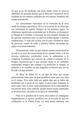 204
los que se les ha inculcado una cierta manía contra la misa no
tridentina, me gustaría decirles que la Misa del Vaticano II fue el
resultado de los estudios realizados por los mejores liturgistas del
tiempo preconciliar.
Un conocimiento meticuloso de la evolución de la misa
desde los tiempos apostólicos, llevó a la creación de un misal que
nos retrotrajera al espíritu litúrgico de los primeros siglos. Se
eliminaron repeticiones acumuladas por la Historia, se enriqueció
la liturgia de la Palabra, se buscaron las más antiguas liturgias de
las que hay constancia para ver qué nos podían aportar a nuestras
celebraciones. Y todo esto se hizo con la clara voluntad de tratar
de preservar cuanto de bello y positivo habían decantado los
siglos en el misal tridentino.
Honestamente, todos los que critican nuestro actual misal no
sé cuál es su nivel de conocimiento de los cánones sirios, o de las
diversas tradiciones occidentales como la ambrosiana o la
visigótica. Cualquiera que conozca de verdad el conjunto de la
liturgia, reconocerá que lo que tenemos ahora es un verdadero
monumento litúrgico que conjuga a la perfección lo antiguo, la
tradición y la sencillez en una magnífica evolución que nos ha
llevado a lo que tenemos.
El Misal de Pablo VI es un tipo de misa que encaja
perfectamente tanto para un gran pontifical como para una misa
en el campo. Pero sobre todo nos aporta algo que se había ido
perdiendo con el pasar de los siglos: la misa como banquete, la
misa como cena, la misa como participación de la comunidad de
una misma mesa. Esos aspectos quedan mucho mejor expresados
en la nueva misa, sin quitar ni un ápice de solemnidad.
Para mí la grandeza de la nueva misa radica en compaginar
magistralmente el aspecto sacrificial con el recuerdo de que esa
celebración es la Última Cena. La misa actual ordinaria está
 