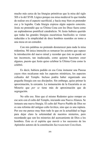 205
mucho más cerca de las liturgias primitivas que la misa del siglo
XII o la del XVII. Lógico porque esa misa medieval lo que trataba
de realzar era el aspecto sacrificial, y hacía muy bien en pretender
eso y lo lograba. Cada liturgia expresa algún aspecto concreto.
Jesús no pretendió que su Última Cena con los Doce fuera como
un esplendoroso pontifical catedralicio. Ni Jesús hubiera querido
que todas las grandes liturgias eucarísticas basilicales se vieran
reducidas a la simplicidad de doce hombres reunidos en torno a
una mesa en un comedor.
Con mis palabras no pretendo desmerecer para nada la misa
tridentina. Mi única intención es remarcar los aciertos que supuso
la introducción del nuevo misal y recordar que éste no puede ser
tan incorrecto, tan inadecuado, como quieren hacernos creer
algunos, puesto que Jesús quiso celebrar la Última Cena como la
celebró.
Es decir, hubiera podido en esa Cena instaurar una Pascua
cuyos ritos recalcaran más los aspectos mistéricos, los aspectos
cultuales del Templo. Incluso podría haber organizado una
pequeña liturgia con sus discípulos. Sin embargo, quiso primar la
aproximación, la cercanía. La instauración de la Eucaristía es un
Misterio que per se tiene más de aproximación que de
segregación.
No sólo eso. Sino que el mismo Redentor quiso romper en
ese acto con el culto del Templo, iniciando una Nueva Alianza. Se
instaura una nueva liturgia. El culto del Nuevo Pueblo de Dios no
es una reforma del antiguo culto levítico, sino que es una ruptura.
Por eso me parece muy bien todo lo que en la actualidad se haga
para dejar claro la solemnidad de nuestros misterios, pero
recordando que son los misterios del acercamiento de Dios a los
hombres. Éste es el espíritu que movió a los sucesores de los
Apóstoles autores de la constitución Sacrosanctum Concilium.
 