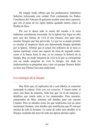 206
De ningún modo afirmo que los predecesores tridentinos
hubieran traicionado esta verdad. Pero ciertamente los Padres
Conciliares del Vaticano II quisieron resaltar estos otros aspectos,
que con el pasar de los siglos habían quedado menos claros al
Pueblo de Dios.
Por eso le deseo toda la suerte del mundo a la misa
tridentina actualmente resucitada. En la Iglesia hay lugar no sólo
para esas dos formas de vivir el rito romano, sino para otras
muchas liturgias que han pervivido. Lo que no se puede permitir
es enseñar el desprecio hacia una determinada liturgia aprobada
por la Iglesia. Afirmar que el actual rito ordinario de la misa es
menos espiritual, como una especie de misa de segundo orden,
como si la buena fuera la otra, es no conocer la historia de la
liturgia. Hay un modo integrista de vivir la fe que se corresponde
con un modo integrista de vivir la liturgia. Sin duda los
tradicionalistas se preguntan una y otra vez porque Nuestro Señor
no hizo una Última Cena más tradicional.
Los enemigos de la liturgia
................................................................................................................................................................................................................
Hay fieles que, al explicarles tal o cual rúbrica, te contestan
meneando la cabeza: Todo esto son tonterías. Y tienen razón: el
amor está lleno de tonterías. Sólo hay que ver la de tonterías y
detallitos que tienen entre sí los enamorados. Pues nosotros,
enamorados de Dios, tenemos mil detalles para con nuestro
Creador. Pero no detalles como los que tendríamos con un amor
meramente humano, sino detalles que manifiestan que Él está por
encima de todo lo humano. La suma de todos esos detalles es la
liturgia, resultado del amor de toda una Iglesia durante siglos.
 