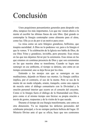 208
Conclusión
…………………………………………………………………………………………………………………………………………
Unos poquísimos pensamientos generales para despedir esta
obra, tampoco los más importantes. Los que me vienen ahora a la
mente al escribir las últimas líneas de este libro. Qué grande es
contemplar la liturgia contemplar como alimento para el alma,
como luz. Ella ya es de por sí un motivo para creer.
La misa como un acto litúrgico grandioso, bellísimo, que
traspira sacralidad. A Dios no lo podemos ver, pero a la liturgia sí
que la vemos. Y la celebración de la Iglesia nos habla de Dios, de
ese Dios Trino y grandioso, invisible, pero presente. Esas misas
en las que nos dejamos llevar por la ceremonia. Esas misas en las
que estamos en continua presencia de Dios y que son ceremonias
en las que nuestra alma se transforma. Cuando se logra uno
sumergir en ese ambiente, el tiempo se detiene, uno entra en un
tiempo ceremonial, uno se deja llevar por los ritos.
Entiendo a los monjes zen que se sumergen en sus
meditaciones, dejando en blanco sus mentes. La liturgia católica
implica, por el contrario, el uso de la mente. Pero se usa de la
mente de un modo relajado, orante, tranquilo, como una especie
de mezcla entre el diálogo comunitario con la Divinidad y la
oración personal interior que ocurre en el corazón del creyente.
Como si la liturgia fuera el diálogo de la Humanidad con Dios,
pero como si al mismo tiempo uno hiciese su propia oración a
través de gestos, respuestas y de la visión de lo que sucede.
Durante el tiempo de esa liturgia transformante, uno entra en
otra dimensión. Ya no importan los defectos personales del
celebrante principal, o la no siempre perfecta belleza del lugar. El
Misterio Divino ante el que se oficia, hace que nos centremos
 