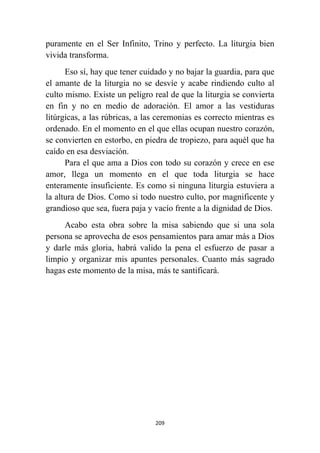 209
puramente en el Ser Infinito, Trino y perfecto. La liturgia bien
vivida transforma.
Eso sí, hay que tener cuidado y no bajar la guardia, para que
el amante de la liturgia no se desvíe y acabe rindiendo culto al
culto mismo. Existe un peligro real de que la liturgia se convierta
en fin y no en medio de adoración. El amor a las vestiduras
litúrgicas, a las rúbricas, a las ceremonias es correcto mientras es
ordenado. En el momento en el que ellas ocupan nuestro corazón,
se convierten en estorbo, en piedra de tropiezo, para aquél que ha
caído en esa desviación.
Para el que ama a Dios con todo su corazón y crece en ese
amor, llega un momento en el que toda liturgia se hace
enteramente insuficiente. Es como si ninguna liturgia estuviera a
la altura de Dios. Como si todo nuestro culto, por magnificente y
grandioso que sea, fuera paja y vacío frente a la dignidad de Dios.
Acabo esta obra sobre la misa sabiendo que si una sola
persona se aprovecha de esos pensamientos para amar más a Dios
y darle más gloria, habrá valido la pena el esfuerzo de pasar a
limpio y organizar mis apuntes personales. Cuanto más sagrado
hagas este momento de la misa, más te santificará.
 