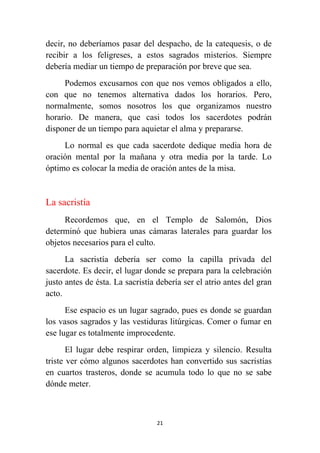21
decir, no deberíamos pasar del despacho, de la catequesis, o de
recibir a los feligreses, a estos sagrados misterios. Siempre
debería mediar un tiempo de preparación por breve que sea.
Podemos excusarnos con que nos vemos obligados a ello,
con que no tenemos alternativa dados los horarios. Pero,
normalmente, somos nosotros los que organizamos nuestro
horario. De manera, que casi todos los sacerdotes podrán
disponer de un tiempo para aquietar el alma y prepararse.
Lo normal es que cada sacerdote dedique media hora de
oración mental por la mañana y otra media por la tarde. Lo
óptimo es colocar la media de oración antes de la misa.
La sacristía
Recordemos que, en el Templo de Salomón, Dios
determinó que hubiera unas cámaras laterales para guardar los
objetos necesarios para el culto.
La sacristía debería ser como la capilla privada del
sacerdote. Es decir, el lugar donde se prepara para la celebración
justo antes de ésta. La sacristía debería ser el atrio antes del gran
acto.
Ese espacio es un lugar sagrado, pues es donde se guardan
los vasos sagrados y las vestiduras litúrgicas. Comer o fumar en
ese lugar es totalmente improcedente.
El lugar debe respirar orden, limpieza y silencio. Resulta
triste ver cómo algunos sacerdotes han convertido sus sacristías
en cuartos trasteros, donde se acumula todo lo que no se sabe
dónde meter.
 