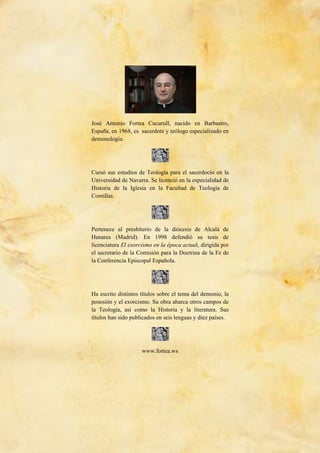 211
José Antonio Fortea Cucurull, nacido en Barbastro,
España, en 1968, es sacerdote y teólogo especializado en
demonología.
Cursó sus estudios de Teología para el sacerdocio en la
Universidad de Navarra. Se licenció en la especialidad de
Historia de la Iglesia en la Facultad de Teología de
Comillas.
Pertenece al presbiterio de la diócesis de Alcalá de
Henares (Madrid). En 1998 defendió su tesis de
licenciatura El exorcismo en la época actual, dirigida por
el secretario de la Comisión para la Doctrina de la Fe de
la Conferencia Episcopal Española.
Ha escrito distintos títulos sobre el tema del demonio, la
posesión y el exorcismo. Su obra abarca otros campos de
la Teología, así como la Historia y la literatura. Sus
títulos han sido publicados en seis lenguas y diez países.
www.fortea.ws
 