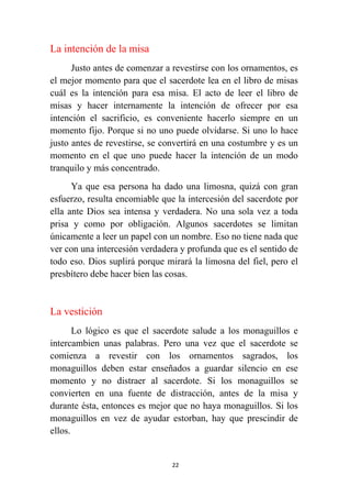 22
La intención de la misa
Justo antes de comenzar a revestirse con los ornamentos, es
el mejor momento para que el sacerdote lea en el libro de misas
cuál es la intención para esa misa. El acto de leer el libro de
misas y hacer internamente la intención de ofrecer por esa
intención el sacrificio, es conveniente hacerlo siempre en un
momento fijo. Porque si no uno puede olvidarse. Si uno lo hace
justo antes de revestirse, se convertirá en una costumbre y es un
momento en el que uno puede hacer la intención de un modo
tranquilo y más concentrado.
Ya que esa persona ha dado una limosna, quizá con gran
esfuerzo, resulta encomiable que la intercesión del sacerdote por
ella ante Dios sea intensa y verdadera. No una sola vez a toda
prisa y como por obligación. Algunos sacerdotes se limitan
únicamente a leer un papel con un nombre. Eso no tiene nada que
ver con una intercesión verdadera y profunda que es el sentido de
todo eso. Dios suplirá porque mirará la limosna del fiel, pero el
presbítero debe hacer bien las cosas.
La vestición
Lo lógico es que el sacerdote salude a los monaguillos e
intercambien unas palabras. Pero una vez que el sacerdote se
comienza a revestir con los ornamentos sagrados, los
monaguillos deben estar enseñados a guardar silencio en ese
momento y no distraer al sacerdote. Si los monaguillos se
convierten en una fuente de distracción, antes de la misa y
durante ésta, entonces es mejor que no haya monaguillos. Si los
monaguillos en vez de ayudar estorban, hay que prescindir de
ellos.
 