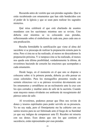 23
Recuerda antes de vestirte que son prendas sagradas. Que te
estás recubriendo con ornamentos que han sido bendecidos con
el poder de la Iglesia y que se usan para realizar los sagrados
misterios.
Qué misa celebrará el que está charlando de asuntos
mundanos con los sacristanes mientras uno se reviste. Uno
debería orar mientras se va colocando esas prendas,
reflexionando sobre el simbolismo de cada una, pues cada una es
una predicación.
Resulta formidable la santificación que viene al alma del
sacerdote si se preocupa de realizar la preparación remota para la
misa. Pero si ésta no se ha realizado, al menos no descuidemos la
preparación próxima. Y si tampoco ésta se ha realizado, al menos
nos queda esta última posibilidad, verdaderamente la última, de
revestirnos haciendo de corazón las oraciones que acompañan a
cada ornamento.
Desde luego, en el momento en el que uno se dispone a
colocarse sobre sí la primera prenda, debería ya sólo pensar en
cosas celestiales. Para los monaguillos presentes resulta un
sermón silencioso ver a su párroco revestirse devotamente con
los ornamentos y arrodillarse en un reclinatorio ante la cruz con
los ojos cerrados y meditar antes de salir de la sacristía. Cuando
sean mayores nunca olvidarán ese ambiente de recogimiento del
párroco antes de salir.
Al revestirnos, podemos pensar que Dios nos reviste de
dones y tesoros espirituales para poder servirle en su presencia.
Yo no soy nada, pero el Omnipotente me ha cubierto con sus
santos tesoros para no ser fulminado ante el fuego de su Santidad
yo que soy indigno de comparecer ante Él. Recubro mi miseria
con sus dones. Esos dones que son los que contiene el
sacerdocio, están representados por esas prendas.
 