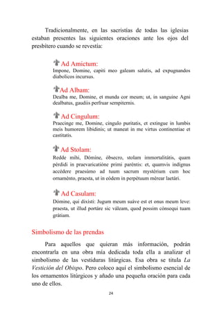 24
Tradicionalmente, en las sacristías de todas las iglesias
estaban presentes las siguientes oraciones ante los ojos del
presbítero cuando se revestía:
Ad Amictum:
Impone, Domine, capiti meo galeam salutis, ad expugnandos
diabolicos incursus.
Ad Albam:
Dealba me, Domine, et munda cor meum; ut, in sanguine Agni
dealbatus, gaudiis perfruar sempiternis.
Ad Cingulum:
Praecinge me, Domine, cingulo puritatis, et extingue in lumbis
meis humorem libidinis; ut maneat in me virtus continentiae et
castitatis.
Ad Stolam:
Redde mihi, Dómine, óbsecro, stolam immortalitátis, quam
pérdidi in praevaricatióne primi paréntis: et, quamvis indígnus
accédere praesúmo ad tuum sacrum mystérium cum hoc
ornaménto, praesta, ut in eódem in perpétuum mérear laetári.
Ad Casulam:
Dómine, qui dixísti: Jugum meum suáve est et onus meum leve:
praesta, ut illud portáre sic váleam, quod possim cónsequi tuam
grátiam.
Simbolismo de las prendas
Para aquellos que quieran más información, podrán
encontrarla en una obra mía dedicada toda ella a analizar el
simbolismo de las vestiduras litúrgicas. Esa obra se titula La
Vestición del Obispo. Pero coloco aquí el simbolismo esencial de
los ornamentos litúrgicos y añado una pequeña oración para cada
uno de ellos.
 