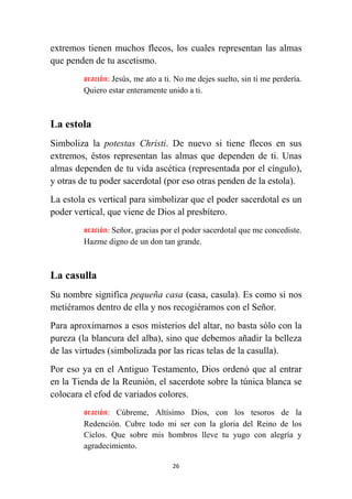 26
extremos tienen muchos flecos, los cuales representan las almas
que penden de tu ascetismo.
oración: Jesús, me ato a ti. No me dejes suelto, sin ti me perdería.
Quiero estar enteramente unido a ti.
La estola
Simboliza la potestas Christi. De nuevo si tiene flecos en sus
extremos, éstos representan las almas que dependen de ti. Unas
almas dependen de tu vida ascética (representada por el cíngulo),
y otras de tu poder sacerdotal (por eso otras penden de la estola).
La estola es vertical para simbolizar que el poder sacerdotal es un
poder vertical, que viene de Dios al presbítero.
oración: Señor, gracias por el poder sacerdotal que me concediste.
Hazme digno de un don tan grande.
La casulla
Su nombre significa pequeña casa (casa, casula). Es como si nos
metiéramos dentro de ella y nos recogiéramos con el Señor.
Para aproximarnos a esos misterios del altar, no basta sólo con la
pureza (la blancura del alba), sino que debemos añadir la belleza
de las virtudes (simbolizada por las ricas telas de la casulla).
Por eso ya en el Antiguo Testamento, Dios ordenó que al entrar
en la Tienda de la Reunión, el sacerdote sobre la túnica blanca se
colocara el efod de variados colores.
oración: Cúbreme, Altísimo Dios, con los tesoros de la
Redención. Cubre todo mi ser con la gloria del Reino de los
Cielos. Que sobre mis hombros lleve tu yugo con alegría y
agradecimiento.
 