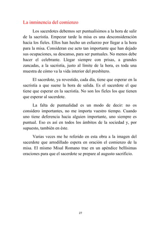 27
La inminencia del comienzo
Los sacerdotes debemos ser puntualísimos a la hora de salir
de la sacristía. Empezar tarde la misa es una desconsideración
hacia los fieles. Ellos han hecho un esfuerzo por llegar a la hora
para la misa. Consideran ese acto tan importante que han dejado
sus ocupaciones, su descanso, para ser puntuales. No menos debe
hacer el celebrante. Llegar siempre con prisas, a grandes
zancadas, a la sacristía, justo al límite de la hora, es toda una
muestra de cómo va la vida interior del presbítero.
El sacerdote, ya revestido, cada día, tiene que esperar en la
sacristía a que suene la hora de salida. Es el sacerdote el que
tiene que esperar en la sacristía. No son los fieles los que tienen
que esperar al sacerdote.
La falta de puntualidad es un modo de decir: no os
considero importantes, no me importa vuestro tiempo. Cuando
uno tiene deferencia hacia alguien importante, uno siempre es
puntual. Eso es así en todos los ámbitos de la sociedad y, por
supuesto, también en éste.
Varias veces me he referido en esta obra a la imagen del
sacerdote que arrodillado espera en oración el comienzo de la
misa. El mismo Misal Romano trae en un apéndice bellísimas
oraciones para que el sacerdote se prepare al augusto sacrificio.
 