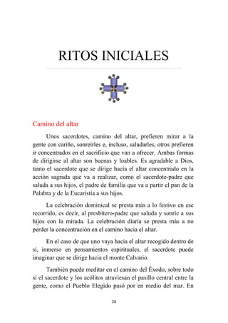 28
RITOS INICIALES
…………………………………………………………….……………………………………………………….
Camino del altar
Unos sacerdotes, camino del altar, prefieren mirar a la
gente con cariño, sonreírles e, incluso, saludarles, otros prefieren
ir concentrados en el sacrificio que van a ofrecer. Ambas formas
de dirigirse al altar son buenas y loables. Es agradable a Dios,
tanto el sacerdote que se dirige hacia el altar concentrado en la
acción sagrada que va a realizar, como el sacerdote-padre que
saluda a sus hijos, el padre de familia que va a partir el pan de la
Palabra y de la Eucaristía a sus hijos.
La celebración dominical se presta más a lo festivo en ese
recorrido, es decir, al presbítero-padre que saluda y sonríe a sus
hijos con la mirada. La celebración diaria se presta más a no
perder la concentración en el camino hacia el altar.
En el caso de que uno vaya hacia el altar recogido dentro de
sí, inmerso en pensamientos espirituales, el sacerdote puede
imaginar que se dirige hacia el monte Calvario.
También puede meditar en el camino del Éxodo, sobre todo
si el sacerdote y los acólitos atraviesan el pasillo central entre la
gente, como el Pueblo Elegido pasó por en medio del mar. En
 