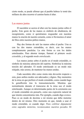 29
cierto modo, se puede afirmar que al pueblo hebreo le tomó dos
millares de años recorrer el camino hasta el altar.
Las manos juntas
El sacerdote se acerca al altar con las manos juntas sobre el
pecho. Este gesto de las manos es símbolo de obediencia, de
recogimiento, como si quisiéramos resguardar con nuestras
manos la oración de nuestro corazón, como si llevásemos el amor
de Dios entre nuestras pobres manos.
Hay dos formas de unir las manos sobre el pecho. Una es
con las dos manos extendidas, es decir, con las manos
completamente paralelas. La otra forma es con los dedos
entrelazados. Para ahorrar tiempo, llamaré al primero modo
extendido, y al segundo modo entrelazado.
Las manos juntas sobre el pecho en el modo extendido, es
símbolo de máxima adoración del espíritu. Simboliza la máxima
tensión del adorador. El modo entrelazado es un modo más
relajado, más sereno, de mantener las manos unidas.
Cada sacerdote obre como sienta más devoción respecto a
esto, pues ambos modos son adecuados y dignos. Hay momentos
de la misa en que prefiero el modo extendido, como cuando hago
la genuflexión tras la transustanciación. Mientras que
normalmente durante el transcurso de la misa uso el modo
entrelazado. Aunque en determinadas partes de la ceremonia uso
el modo extendido sin pensarlo, como una expresión natural de
que intento concentrarme más. Por ejemplo, cuando digo oremos.
Pues es un modo de decirme a mí mismo que debo meterme
dentro de mí mismo. Otro momento en que, tiendo a usar el
modo extendido, es cuando digo: Para celebrar dignamente
estos sagrados misterios, reconozcamos nuestros pecados. El
 
