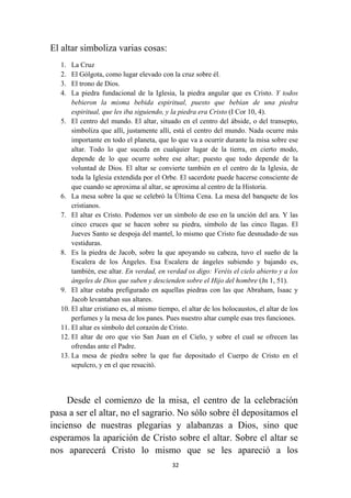 32
El altar simboliza varias cosas:
1. La Cruz
2. El Gólgota, como lugar elevado con la cruz sobre él.
3. El trono de Dios.
4. La piedra fundacional de la Iglesia, la piedra angular que es Cristo. Y todos
bebieron la misma bebida espiritual, puesto que bebían de una piedra
espiritual, que les iba siguiendo, y la piedra era Cristo (I Cor 10, 4).
5. El centro del mundo. El altar, situado en el centro del ábside, o del transepto,
simboliza que allí, justamente allí, está el centro del mundo. Nada ocurre más
importante en todo el planeta, que lo que va a ocurrir durante la misa sobre ese
altar. Todo lo que suceda en cualquier lugar de la tierra, en cierto modo,
depende de lo que ocurre sobre ese altar; puesto que todo depende de la
voluntad de Dios. El altar se convierte también en el centro de la Iglesia, de
toda la Iglesia extendida por el Orbe. El sacerdote puede hacerse consciente de
que cuando se aproxima al altar, se aproxima al centro de la Historia.
6. La mesa sobre la que se celebró la Última Cena. La mesa del banquete de los
cristianos.
7. El altar es Cristo. Podemos ver un símbolo de eso en la unción del ara. Y las
cinco cruces que se hacen sobre su piedra, símbolo de las cinco llagas. El
Jueves Santo se despoja del mantel, lo mismo que Cristo fue desnudado de sus
vestiduras.
8. Es la piedra de Jacob, sobre la que apoyando su cabeza, tuvo el sueño de la
Escalera de los Ángeles. Esa Escalera de ángeles subiendo y bajando es,
también, ese altar. En verdad, en verdad os digo: Veréis el cielo abierto y a los
ángeles de Dios que suben y descienden sobre el Hijo del hombre (Jn 1, 51).
9. El altar estaba prefigurado en aquellas piedras con las que Abraham, Isaac y
Jacob levantaban sus altares.
10. El altar cristiano es, al mismo tiempo, el altar de los holocaustos, el altar de los
perfumes y la mesa de los panes. Pues nuestro altar cumple esas tres funciones.
11. El altar es símbolo del corazón de Cristo.
12. El altar de oro que vio San Juan en el Cielo, y sobre el cual se ofrecen las
ofrendas ante el Padre.
13. La mesa de piedra sobre la que fue depositado el Cuerpo de Cristo en el
sepulcro, y en el que resucitó.
Desde el comienzo de la misa, el centro de la celebración
pasa a ser el altar, no el sagrario. No sólo sobre él depositamos el
incienso de nuestras plegarias y alabanzas a Dios, sino que
esperamos la aparición de Cristo sobre el altar. Sobre el altar se
nos aparecerá Cristo lo mismo que se les apareció a los
 