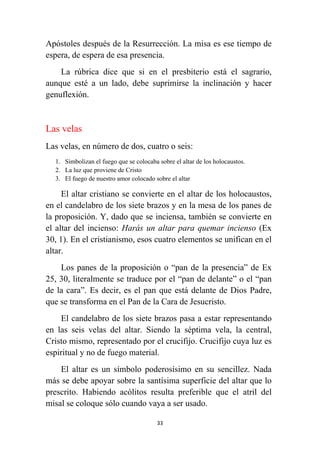 33
Apóstoles después de la Resurrección. La misa es ese tiempo de
espera, de espera de esa presencia.
La rúbrica dice que si en el presbiterio está el sagrario,
aunque esté a un lado, debe suprimirse la inclinación y hacer
genuflexión.
Las velas
Las velas, en número de dos, cuatro o seis:
1. Simbolizan el fuego que se colocaba sobre el altar de los holocaustos.
2. La luz que proviene de Cristo
3. El fuego de nuestro amor colocado sobre el altar
El altar cristiano se convierte en el altar de los holocaustos,
en el candelabro de los siete brazos y en la mesa de los panes de
la proposición. Y, dado que se inciensa, también se convierte en
el altar del incienso: Harás un altar para quemar incienso (Ex
30, 1). En el cristianismo, esos cuatro elementos se unifican en el
altar.
Los panes de la proposición o “pan de la presencia” de Ex
25, 30, literalmente se traduce por el “pan de delante” o el “pan
de la cara”. Es decir, es el pan que está delante de Dios Padre,
que se transforma en el Pan de la Cara de Jesucristo.
El candelabro de los siete brazos pasa a estar representando
en las seis velas del altar. Siendo la séptima vela, la central,
Cristo mismo, representado por el crucifijo. Crucifijo cuya luz es
espiritual y no de fuego material.
El altar es un símbolo poderosísimo en su sencillez. Nada
más se debe apoyar sobre la santísima superficie del altar que lo
prescrito. Habiendo acólitos resulta preferible que el atril del
misal se coloque sólo cuando vaya a ser usado.
 