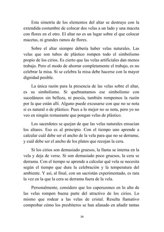 34
Esta simetría de los elementos del altar se destruye con la
extendida costumbre de colocar dos velas a un lado y una maceta
con flores en el otro. El altar no es un lugar sobre el que colocar
macetas, ni grandes ramos de flores.
Sobre el altar siempre debería haber velas naturales. Las
velas que son tubos de plástico rompen todo el simbolismo
propio de los cirios. Es cierto que las velas artificiales dan menos
trabajo. Pero el modo de ahorrar completamente el trabajo, es no
celebrar la misa. Si se celebra la misa debe hacerse con la mayor
dignidad posible.
La única razón para la presencia de las velas sobre el altar,
es su simbolismo. Si quebrantamos ese simbolismo con
sucedáneos sin belleza, ni poesía, también rompemos la razón
por la que están allí. Alguno puede excusarse con que no se nota
si es natural o de plástico. Pues a lo mejor no se nota, pero yo no
veo en ningún restaurante que pongan velas de plástico.
Los sacerdotes se quejan de que las velas naturales ensucian
los altares. Eso es al principio. Con el tiempo uno aprende a
calcular cuál debe ser el ancho de la vela para que no se derrame,
y cuál debe ser el ancho de los platos que recojan la cera.
Si los cirios son demasiado gruesos, la llama se interna en la
vela y deja de verse. Si son demasiado poco gruesos, la cera se
derrama. Con el tiempo se aprende a calcular qué vela se necesita
según el tiempo que dura la celebración y la temperatura del
ambiente. Y así, al final, con un sacristán experimentado, es rara
la vez en la que la cera se derrama fuera de la vela.
Personalmente, considero que los caperuzones en lo alto de
las velas rompen buena parte del atractivo de los cirios. Lo
mismo que rodear a las velas de cristal. Resulta llamativo
comprobar cómo los presbíteros se han afanado en añadir tantas
 