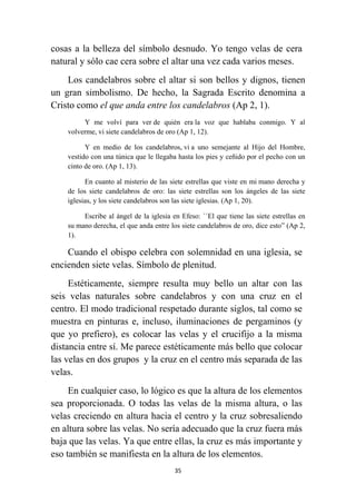 35
cosas a la belleza del símbolo desnudo. Yo tengo velas de cera
natural y sólo cae cera sobre el altar una vez cada varios meses.
Los candelabros sobre el altar si son bellos y dignos, tienen
un gran simbolismo. De hecho, la Sagrada Escrito denomina a
Cristo como el que anda entre los candelabros (Ap 2, 1).
Y me volví para ver de quién era la voz que hablaba conmigo. Y al
volverme, vi siete candelabros de oro (Ap 1, 12).
Y en medio de los candelabros, vi a uno semejante al Hijo del Hombre,
vestido con una túnica que le llegaba hasta los pies y ceñido por el pecho con un
cinto de oro. (Ap 1, 13).
En cuanto al misterio de las siete estrellas que viste en mi mano derecha y
de los siete candelabros de oro: las siete estrellas son los ángeles de las siete
iglesias, y los siete candelabros son las siete iglesias. (Ap 1, 20).
Escribe al ángel de la iglesia en Efeso: ``El que tiene las siete estrellas en
su mano derecha, el que anda entre los siete candelabros de oro, dice esto” (Ap 2,
1).
Cuando el obispo celebra con solemnidad en una iglesia, se
encienden siete velas. Símbolo de plenitud.
Estéticamente, siempre resulta muy bello un altar con las
seis velas naturales sobre candelabros y con una cruz en el
centro. El modo tradicional respetado durante siglos, tal como se
muestra en pinturas e, incluso, iluminaciones de pergaminos (y
que yo prefiero), es colocar las velas y el crucifijo a la misma
distancia entre sí. Me parece estéticamente más bello que colocar
las velas en dos grupos y la cruz en el centro más separada de las
velas.
En cualquier caso, lo lógico es que la altura de los elementos
sea proporcionada. O todas las velas de la misma altura, o las
velas creciendo en altura hacia el centro y la cruz sobresaliendo
en altura sobre las velas. No sería adecuado que la cruz fuera más
baja que las velas. Ya que entre ellas, la cruz es más importante y
eso también se manifiesta en la altura de los elementos.
 