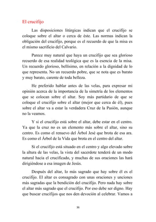 36
El crucifijo
Las disposiciones litúrgicas indican que el crucifijo se
coloque sobre el altar o cerca de éste. Las normas indican la
obligación del crucifijo, porque es el recuerdo de que la misa es
el mismo sacrificio del Calvario.
Parece muy natural que haya un crucifijo que sea glorioso
recuerdo de esa realidad teológica que es la esencia de la misa.
Un recuerdo glorioso, bellísimo, en relación a la dignidad de lo
que representa. No un recuerdo pobre, que se nota que es barato
y muy barato, carente de toda belleza.
He preferido hablar antes de las velas, para expresar mi
opinión acerca de la importancia de la simetría de los elementos
que se colocan sobre el altar. Soy más partidario de que se
coloque el crucifijo sobre el altar (mejor que cerca de él), pues
sobre el altar va a estar la verdadera Cruz de la Pasión, aunque
no la veamos.
Y si el crucifijo está sobre el altar, debe estar en el centro.
Ya que la cruz no es un elemento más sobre el altar, sino su
centro. Es como el renuevo del Árbol Jesé que brota de esa ara.
Es como el Árbol de la Vida que brota en el centro del altar.
Si el crucifijo está situado en el centro y algo elevado sobre
la altura de las velas, la vista del sacerdote tenderá de un modo
natural hacia el crucificado, y muchas de sus oraciones las hará
dirigiéndose a esa imagen de Jesús.
Después del altar, lo más sagrado que hay sobre él es el
crucifijo. El altar es consagrado con unas oraciones y unciones
más sagradas que la bendición del crucifijo. Pero nada hay sobre
el altar más sagrado que el crucifijo. Por eso debe ser digno. Hay
que buscar crucifijos que nos den devoción al celebrar. Vamos a
 