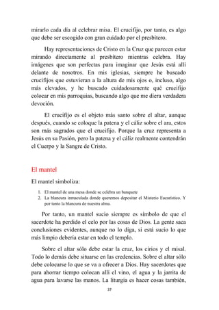 37
mirarlo cada día al celebrar misa. El crucifijo, por tanto, es algo
que debe ser escogido con gran cuidado por el presbítero.
Hay representaciones de Cristo en la Cruz que parecen estar
mirando directamente al presbítero mientras celebra. Hay
imágenes que son perfectas para imaginar que Jesús está allí
delante de nosotros. En mis iglesias, siempre he buscado
crucifijos que estuvieran a la altura de mis ojos o, incluso, algo
más elevados, y he buscado cuidadosamente qué crucifijo
colocar en mis parroquias, buscando algo que me diera verdadera
devoción.
El crucifijo es el objeto más santo sobre el altar, aunque
después, cuando se coloque la patena y el cáliz sobre el ara, estos
son más sagrados que el crucifijo. Porque la cruz representa a
Jesús en su Pasión, pero la patena y el cáliz realmente contendrán
el Cuerpo y la Sangre de Cristo.
El mantel
El mantel simboliza:
1. El mantel de una mesa donde se celebra un banquete
2. La blancura inmaculada donde queremos depositar el Misterio Eucarístico. Y
por tanto la blancura de nuestra alma.
Por tanto, un mantel sucio siempre es símbolo de que el
sacerdote ha perdido el celo por las cosas de Dios. La gente saca
conclusiones evidentes, aunque no lo diga, si está sucio lo que
más limpio debería estar en todo el templo.
Sobre el altar sólo debe estar la cruz, los cirios y el misal.
Todo lo demás debe situarse en las credencias. Sobre el altar sólo
debe colocarse lo que se va a ofrecer a Dios. Hay sacerdotes que
para ahorrar tiempo colocan allí el vino, el agua y la jarrita de
agua para lavarse las manos. La liturgia es hacer cosas también,
 