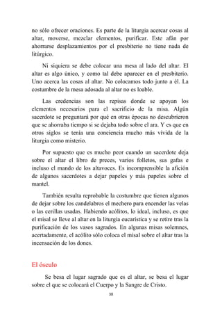38
no sólo ofrecer oraciones. Es parte de la liturgia acercar cosas al
altar, moverse, mezclar elementos, purificar. Este afán por
ahorrarse desplazamientos por el presbiterio no tiene nada de
litúrgico.
Ni siquiera se debe colocar una mesa al lado del altar. El
altar es algo único, y como tal debe aparecer en el presbiterio.
Uno acerca las cosas al altar. No colocamos todo junto a él. La
costumbre de la mesa adosada al altar no es loable.
Las credencias son las repisas donde se apoyan los
elementos necesarios para el sacrificio de la misa. Algún
sacerdote se preguntará por qué en otras épocas no descubrieron
que se ahorraba tiempo si se dejaba todo sobre el ara. Y es que en
otros siglos se tenía una conciencia mucho más vívida de la
liturgia como misterio.
Por supuesto que es mucho peor cuando un sacerdote deja
sobre el altar el libro de preces, varios folletos, sus gafas e
incluso el mando de los altavoces. Es incomprensible la afición
de algunos sacerdotes a dejar papeles y más papeles sobre el
mantel.
También resulta reprobable la costumbre que tienen algunos
de dejar sobre los candelabros el mechero para encender las velas
o las cerillas usadas. Habiendo acólitos, lo ideal, incluso, es que
el misal se lleve al altar en la liturgia eucarística y se retire tras la
purificación de los vasos sagrados. En algunas misas solemnes,
acertadamente, el acólito sólo coloca el misal sobre el altar tras la
incensación de los dones.
El ósculo
Se besa el lugar sagrado que es el altar, se besa el lugar
sobre el que se colocará el Cuerpo y la Sangre de Cristo.
 