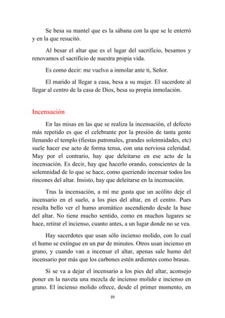 39
Se besa su mantel que es la sábana con la que se le enterró
y en la que resucitó.
Al besar el altar que es el lugar del sacrificio, besamos y
renovamos el sacrificio de nuestra propia vida.
Es como decir: me vuelvo a inmolar ante ti, Señor.
El marido al llegar a casa, besa a su mujer. El sacerdote al
llegar al centro de la casa de Dios, besa su propia inmolación.
Incensación
En las misas en las que se realiza la incensación, el defecto
más repetido es que el celebrante por la presión de tanta gente
llenando el templo (fiestas patronales, grandes solemnidades, etc)
suele hacer ese acto de forma tensa, con una nerviosa celeridad.
Muy por el contrario, hay que deleitarse en ese acto de la
incensación. Es decir, hay que hacerlo orando, conscientes de la
solemnidad de lo que se hace, como queriendo incensar todos los
rincones del altar. Insisto, hay que deleitarse en la incensación.
Tras la incensación, a mí me gusta que un acólito deje el
incensario en el suelo, a los pies del altar, en el centro. Pues
resulta bello ver el humo aromático ascendiendo desde la base
del altar. No tiene mucho sentido, como en muchos lugares se
hace, retirar el incienso, cuanto antes, a un lugar donde no se vea.
Hay sacerdotes que usan sólo incienso molido, con lo cual
el humo se extingue en un par de minutos. Otros usan incienso en
grano, y cuando van a incensar el altar, apenas sale humo del
incensario por más que los carbones estén ardientes como brasas.
Si se va a dejar el incensario a los pies del altar, aconsejo
poner en la naveta una mezcla de incienso molido e incienso en
grano. El incienso molido ofrece, desde el primer momento, en
 