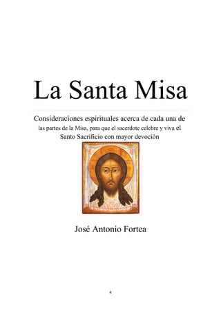 4
La Santa Misa………………………………...............................................................................................................................................................................................................................................………………………………….
Consideraciones espirituales acerca de cada una de
las partes de la Misa, para que el sacerdote celebre y viva el
Santo Sacrificio con mayor devoción
José Antonio Fortea
 