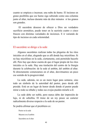 40
cuanto se empieza a incensar, una nube de humo. El incienso en
grano posibilita que ese humo siga subiendo como una columna
junto al altar, incluso durante más de diez minutos si los granos
son grandes.
El sacerdote deseoso de ofrecer a Dios un verdadero
sacrificio aromático, puede tener en la sacristía cuatro o cinco
frascos con distintas variedades de inciensos. E ir variando de
tipo de incienso en cada solemnidad.
El sacerdote se dirige a la sede
Algunos sacerdotes realizan todas las plegarias de los ritos
iniciales en el altar, alegando que es allí donde hay micrófono. Si
no hay micrófono en la sede, ciertamente, está permitido hacerlo
allí. Pero hay que darse cuenta de que el lugar propio de los ritos
iniciales es la sede. Hay una traslación del centro de la liturgia
durante la celebración: de la sede al ambón, del ambón al altar.
Si directamente comenzamos en el altar, desvirtuamos un poco
ese sentido de la progresividad.
La sede, además, no es un mero lugar para sentarse, sino
todo un símbolo de la autoridad del pastor, pues desde allí
preside. Está en un lugar de honor desde donde el pastor puede
mirar a todo su rebaño y todas sus ovejas pueden mirarle a él.
La sede debe ser noble, pero nunca debe dar impresión de
lujo, ni de soberbia. El trono de un rey posee un carácter
radicalmente diverso respecto a la sede de un pastor.
Se podría afirmar que el presbítero es:
Pastor en la sede
Maestro en el ambón
Sacerdote en el altar
 
