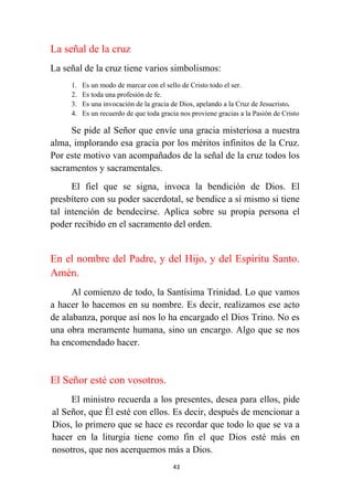 43
La señal de la cruz
La señal de la cruz tiene varios simbolismos:
1. Es un modo de marcar con el sello de Cristo todo el ser.
2. Es toda una profesión de fe.
3. Es una invocación de la gracia de Dios, apelando a la Cruz de Jesucristo.
4. Es un recuerdo de que toda gracia nos proviene gracias a la Pasión de Cristo
Se pide al Señor que envíe una gracia misteriosa a nuestra
alma, implorando esa gracia por los méritos infinitos de la Cruz.
Por este motivo van acompañados de la señal de la cruz todos los
sacramentos y sacramentales.
El fiel que se signa, invoca la bendición de Dios. El
presbítero con su poder sacerdotal, se bendice a sí mismo si tiene
tal intención de bendecirse. Aplica sobre su propia persona el
poder recibido en el sacramento del orden.
En el nombre del Padre, y del Hijo, y del Espíritu Santo.
Amén.
Al comienzo de todo, la Santísima Trinidad. Lo que vamos
a hacer lo hacemos en su nombre. Es decir, realizamos ese acto
de alabanza, porque así nos lo ha encargado el Dios Trino. No es
una obra meramente humana, sino un encargo. Algo que se nos
ha encomendado hacer.
El Señor esté con vosotros.
El ministro recuerda a los presentes, desea para ellos, pide
al Señor, que Él esté con ellos. Es decir, después de mencionar a
Dios, lo primero que se hace es recordar que todo lo que se va a
hacer en la liturgia tiene como fin el que Dios esté más en
nosotros, que nos acerquemos más a Dios.
 