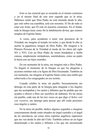 44
Esto es tan esencial que se recuerda en el mismo comienzo
y en el mismo final de este acto sagrado que es la misa.
Debemos sentir que Dios Padre no está mirando desde lo alto,
que está sobre esa asamblea, está con nosotros. El fin de todo es
estar con Jesús, que Él esté en nuestros corazones. En el fondo,
toda la liturgia tiene como fin la inhabitación divina, que seamos
templos de Espíritu Santo.
A veces, para ayudarme a tener esta presencia de la
Trinidad, me imagino al templo sin techo, y que desde lo alto se
asoma la gigantesca imagen de Dios Padre. Me imagino a la
Primera Persona de la Trinidad al modo de los óleos del siglo
XV y XVI. Con un Dios Padre de rostro bondadoso y barba
canosa, simplemente mirándonos, sonriéndonos, como un padre
lo haría con sus hijos reunidos.
En ese momento de la misa, me imagino más a Dios Padre.
Ya llegará el momento de la liturgia en que las plegarias y
acciones remiten más a la figura de Dios Encarnado. También en
ese momento, me imagino al Espíritu Santo como una niebla que
sobrevuela a los congregados en ese recinto.
Cuando celebro la misa sin pueblo, frecuentemente me
detengo en esta parte de la liturgia para imaginar a los ángeles
que me acompañan y los santos y difuntos que he pedido que me
ayuden a ofrecer a Dios ese sacrificio de alabanza. En las misas
sin pueblo, cada una de las tres veces en que digo el Señor esté
con vosotros, me detengo para pensar que allí están presentes
esos ángeles y santos.
En la misa sin pueblo, dedico algunos segundos a imaginar
concretamente donde están situados mi ángel custodio y el ángel
de mi sacerdocio, así como otros espíritus angélicos superiores
que me ven desde lo alto del Cielo. También coloco en un lugar
determinado a los santos y difuntos a los que me encomiendo
 