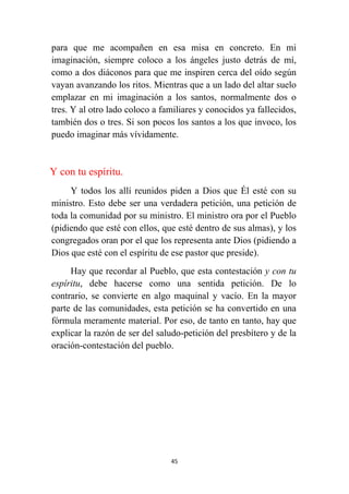 45
para que me acompañen en esa misa en concreto. En mi
imaginación, siempre coloco a los ángeles justo detrás de mí,
como a dos diáconos para que me inspiren cerca del oído según
vayan avanzando los ritos. Mientras que a un lado del altar suelo
emplazar en mi imaginación a los santos, normalmente dos o
tres. Y al otro lado coloco a familiares y conocidos ya fallecidos,
también dos o tres. Si son pocos los santos a los que invoco, los
puedo imaginar más vívidamente.
Y con tu espíritu.
Y todos los allí reunidos piden a Dios que Él esté con su
ministro. Esto debe ser una verdadera petición, una petición de
toda la comunidad por su ministro. El ministro ora por el Pueblo
(pidiendo que esté con ellos, que esté dentro de sus almas), y los
congregados oran por el que los representa ante Dios (pidiendo a
Dios que esté con el espíritu de ese pastor que preside).
Hay que recordar al Pueblo, que esta contestación y con tu
espíritu, debe hacerse como una sentida petición. De lo
contrario, se convierte en algo maquinal y vacío. En la mayor
parte de las comunidades, esta petición se ha convertido en una
fórmula meramente material. Por eso, de tanto en tanto, hay que
explicar la razón de ser del saludo-petición del presbítero y de la
oración-contestación del pueblo.
 