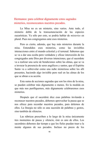 46
Hermanos: para celebrar dignamente estos sagrados
misterios, reconozcamos nuestros pecados.
La Misa no es un misterio, sino varios. Ante todo, el
misterio doble de la transustanciación de las especies
eucarísticas. Ya sólo por esto, se podría hablar de misterios en
plural. Pues nos congregamos ante esos misterios.
Pero es cierto, además, que hay más misterios durante la
misa. Entendidos esos misterios, como las invisibles
interacciones entre el mundo celestial y el terrenal. Sabemos que
se va a dar una oculta pero verdadera y eficaz intercesión de los
congregados ante Dios por diversas intenciones, que el sacerdote
va a realizar una serie de bendiciones sobre las almas, que se va
a invocar la presencia de seres angélicos y santos, que el Espíritu
Santo va a sobrevolar como una nube misteriosa sobre los allí
presentes, haciendo algo invisible pero real en las almas de los
que se abran a su acción.
Esta suma de acciones sagradas que son los ritos de la misa,
se pueden celebrar más dignamente o menos. En la medida en
que más nos purifiquemos, más dignamente celebraremos esos
misterios.
Después que el sacerdote dice esas palabras invitando a
reconocer nuestros pecados, debemos aprovechar la pausa que se
nos ofrece para recordar nuestros pecados, para dolernos de
ellos. La liturgia no sólo es una sucesión de palabras y gestos,
sino también de silencios.
Las rúbricas prescriben a lo largo de la misa únicamente
tres momentos de pausa y silencio, éste es uno de ellos. Los
sacerdotes debemos dar tiempo a que los fieles puedan traer a la
mente algunos de sus pecados. Incluso no pocos de los
 