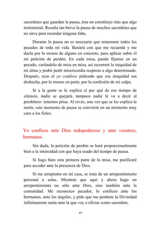 47
sacerdotes que guardan la pausa, ésta no constituye más que algo
testimonial. Resulta tan breve la pausa de muchos sacerdotes que
no sirve para recordar ninguna falta.
Durante la pausa no es necesario que rememore todos los
pecados de toda mi vida. Bastará con que me recuerde y me
duela por lo menos de alguno en concreto, para aplicar sobre él
mi petición de perdón. En cada misa, puedo fijarme en un
pecado, variándolo de misa en misa, así recorreré la iniquidad de
mi alma y podré pedir misericordia respecto a algo determinado.
Después, rezo el yo confieso pidiendo que esa iniquidad sea
deshecha, por lo menos en parte, por la confesión de mi culpa.
Si a la gente se le explica el por qué de ese tiempo de
silencio, nadie se quejará, tampoco nadie le va a decir al
presbítero: tenemos prisa. Al revés, una vez que se les explica la
razón, este momento de pausa se convierte en un momento muy
caro a los fieles.
Yo confieso ante Dios todopoderoso y ante vosotros,
hermanos.
Sin duda, la petición de perdón se hará proporcionalmente
bien a la intensidad con que haya usado del tiempo de pausa.
Si hago bien esta primera parte de la misa, me purificaré
para acceder ante la presencia de Dios.
Si me arrepiento en mi casa, se trata de un arrepentimiento
personal a solas. Mientras que aquí y ahora hago un
arrepentimiento no sólo ante Dios, sino también ante la
comunidad. Me reconozco pecador, lo confieso ante los
hermanos, ante los ángeles, y pido que me perdone la Divinidad
infinitamente santa ante la que voy a oficiar como sacerdote.
 