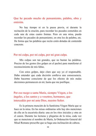 48
Que he pecado mucho de pensamiento, palabra, obra y
omisión.
No hay tiempo ni en la pausa previa, ni durante la
recitación de la oración, para recordar los pecados cometidos en
cada una de estas cuatro formas. Pero en una misa, puedo
recordar los pecados de pensamiento, en otra los de palabra, etc.
De forma que las palabras que recito estén dotadas de contenido
concreto.
Por mi culpa, por mi culpa, por mi gran culpa.
Mis culpas son tan grandes, que no bastan las palabras.
Preciso de los gestos (los golpes en el pecho) para manifestar el
reconocimiento de mis faltas.
Con estos golpes, dejo claro que soy yo el responsable.
Debo entender que cada decisión conlleva una consecuencia.
Debo hacerme consciente de que los efectos de mis malas
decisiones permanecen en mí, hasta que me purifique.
Por eso ruego a santa María, siempre Virgen, a los
ángeles, a los santos y a vosotros, hermanos, que
intercedáis por mí ante Dios, nuestro Señor.
Es la primera mención de la Santísima Virgen María que se
hace en la misa. En las misas ordinarias sólo hay dos menciones
de ella en la eucaristía diaria: una en los ritos iniciales y otra en
el canon. Durante las lecturas y plegarias de la misa, cada vez
que se mencione el nombre de María, la Ordenación General del
Misal Romano prescribe que se haga una inclinación de cabeza.
 