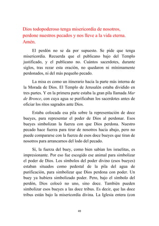 49
Dios todopoderoso tenga misericordia de nosotros,
perdone nuestros pecados y nos lleve a la vida eterna.
Amén.
El perdón no se da por supuesto. Se pide que tenga
misericordia. Recuerda que el publicano bajo del Templo
justificado, y el publicano no. Cuántos sacerdotes, durante
siglos, tras rezar esta oración, no quedaron ni mínimamente
perdonados, ni del más pequeño pecado.
La misa es como un itinerario hacia la parte más interna de
la Morada de Dios. El Templo de Jerusalén estaba dividido en
tres partes. Y en la primera parte estaba la gran pila llamada Mar
de Bronce, con cuya agua se purificaban los sacerdotes antes de
oficiar los ritos sagrados ante Dios.
Estaba colocada esa pila sobre la representación de doce
bueyes, para representar el poder de Dios al perdonar. Esos
bueyes simbolizan la fuerza con que Dios perdona. Nuestro
pecado hace fuerza para tirar de nosotros hacia abajo, pero no
puede compararse con la fuerza de esos doce bueyes que tiran de
nosotros para arrancarnos del lodo del pecado.
Sí, la fuerza del buey, como bien sabían los israelitas, es
impresionante. Por eso fue escogido ese animal para simbolizar
el poder de Dios. Los símbolos del poder divino (esos bueyes)
estaban situados como pedestal de la pila del agua de
purificación, para simbolizar que Dios perdona con poder. Un
buey ya hubiera simbolizado poder. Pero, bajo el símbolo del
perdón, Dios colocó no uno, sino doce. También pueden
simbolizar esos bueyes a las doce tribus. Es decir, que las doce
tribus están bajo la misericordia divina. La Iglesia entera (con
 