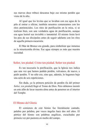 50
sus nuevas doce tribus) descansa bajo ese mismo perdón que
viene de lo alto.
Al igual que los levitas que se lavaban con ese agua de la
pila al entrar a oficiar, también nosotros comenzamos con los
ritos penitenciales. Los ritos de purificación en la misa, si se
realizan bien, son una verdadera agua de purificación, aunque
esa agua lustral sea invisible e inmaterial. El mismo Jesús lavó
los pies de sus discípulos antes de seguir adelante con los ritos
de aquella primera eucaristía.
El Mar de Bronce era grande, para simbolizar que inmensa
es la misericordia divina. Ese agua siempre es más que nuestra
suciedad.
Señor, ten piedad. Cristo ten piedad. Señor ten piedad.
Es tan necesaria la purificación, que la Iglesia nos indica
que una vez que hemos pedido perdón, volvamos, de nuevo, a
pedir perdón. Y no sólo eso, sino que, además, lo hagamos bajo
una serie de seis repeticiones.
Sin duda, ya la primera petición de perdón (la del primer
Señor, ten piedad) llegó al Trono de Dios. Pero debemos insistir
en este afán de lavar nuestra alma antes de penetrar en el interior
del Templo.
El Himno del Gloria
El comienzo de este himno fue literalmente cantado,
palabra por palabra, por voces ángeles hace dos mil años. El
pórtico del himno son palabras angélicas, escuchadas por
primera vez por pastores en medio del campo.
 