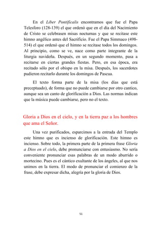 51
En el Liber Pontificalis encontramos que fue el Papa
Telesforo (128-139) el que ordenó que en el día del Nacimiento
de Cristo se celebrasen misas nocturnas y que se recitase este
himno angélico antes del Sacrificio. Fue el Papa Simmaco (498-
514) el que ordenó que el himno se recitase todos los domingos.
Al principio, como se ve, nace como parte integrante de la
liturgia navideña. Después, en un segundo momento, pasa a
recitarse en ciertas grandes fiestas. Pero, en esa época, era
recitado sólo por el obispo en la misa. Después, los sacerdotes
pudieron recitarlo durante los domingos de Pascua.
El texto forma parte de la misa (los días que está
preceptuado), de forma que no puede cambiarse por otro cantico,
aunque sea un canto de glorificación a Dios. Las normas indican
que la música puede cambiarse, pero no el texto.
Gloria a Dios en el cielo, y en la tierra paz a los hombres
que ama el Señor.
Una vez purificados, esparcimos a la entrada del Templo
este himno que es incienso de glorificación. Este himno es
incienso. Sobre todo, la primera parte de la primera frase Gloria
a Dios en el cielo, debe pronunciarse con entusiasmo. No sería
conveniente pronunciar esas palabras de un modo aburrido o
mortecino. Pues es el cántico exultante de los ángeles, al que nos
unimos en la tierra. El modo de pronunciar el comienzo de la
frase, debe expresar dicha, alegría por la gloria de Dios.
 