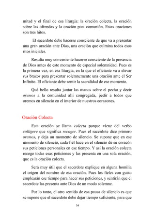 54
mitad y el final de esa liturgia: la oración colecta, la oración
sobre las ofrendas y la oración post comunión. Estas oraciones
son tres hitos.
El sacerdote debe hacerse consciente de que va a presentar
una gran oración ante Dios, una oración que culmina todos esos
ritos iniciales.
Resulta muy conveniente hacerse consciente de la presencia
de Dios antes de este momento de especial solemnidad. Pues es
la primera vez, en esa liturgia, en la que el oficiante va a elevar
sus brazos para presentar solemnemente una oración ante el Ser
Infinito. El oficiante debe sentir la sacralidad de ese momento.
Qué bello resulta juntar las manos sobre el pecho y decir
oremos a la comunidad allí congregada, pedir a todos que
oremos en silencio en el interior de nuestros corazones.
Oración Colecta
Esta oración se llama colecta porque viene del verbo
colligere que significa recoger. Pues el sacerdote dice primero
oremos, y deja un momento de silencio. Se supone que en ese
momento de silencio, cada fiel hace en el silencio de su coracón
sus peticiones personales en ese tiempo. Y así la oración colecta
recoge todas esas peticiones y las presenta en una sola oración,
que es la oración colecta.
Será muy útil que el sacerdote explique en alguna homilía
el origen del nombre de esa oración. Pues los fieles con gusto
emplearán ese tiempo para hacer sus peticiones, y sentirán que el
sacerdote las presenta ante Dios de un modo solemne.
Por lo tanto, el otro sentido de esa pausa de silencio es que
se supone que el sacerdote debe dejar tiempo suficiente, para que
 