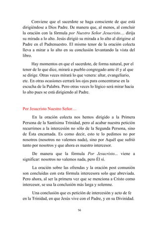 56
Conviene que el sacerdote se haga consciente de que está
dirigiéndose a Dios Padre. De manera que, al menos, al concluir
la oración con la fórmula por Nuestro Señor Jesucristo… dirija
su mirada a lo alto. Jesús dirigió su mirada a lo alto al dirigirse al
Padre en el Padrenuestro. El mismo tenor de la oración colecta
lleva a mirar a lo alto en su conclusión levantando la vista del
libro.
Hay momentos en que el sacerdote, de forma natural, por el
tenor de lo que dice, mirará a pueblo congregado ante él y al que
se dirige. Otras veces mirará lo que venera: altar, evangeliario,
etc. En otras ocasiones cerrará los ojos para concentrarse en la
escucha de la Palabra. Pero otras veces lo lógico será mirar hacia
lo alto pues se está dirigiendo al Padre.
Por Jesucristo Nuestro Señor…
En la oración colecta nos hemos dirigido a la Primera
Persona de la Santísima Trinidad, pero al acabar nuestra petición
recurrimos a la intercesión no sólo de la Segunda Persona, sino
de Ésta encarnada. Es como decir, esto te lo pedimos no por
nosotros (nosotros no valemos nada), sino por Aquél que sufrió
tanto por nosotros y que ahora es nuestro intercesor.
De manera que la fórmula Por Jesucristo... viene a
significar: nosotros no valemos nada, pero Él sí.
La oración sobre las ofrendas y la oración post comunión
son concluidas con esta fórmula intercesora solo que abreviada.
Pero ahora, al ser la primera vez que se menciona a Cristo como
intercesor, se usa la conclusión más larga y solemne.
Una conclusión que es petición de intercesión y acto de fe
en la Trinidad, en que Jesús vive con el Padre, y en su Divinidad.
 