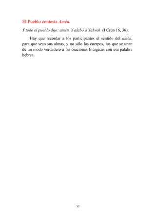57
El Pueblo contesta Amén.
Y todo el pueblo dijo: amén. Y alabó a Yahveh (I Cron 16, 36).
Hay que recordar a los participantes el sentido del amén,
para que sean sus almas, y no sólo los cuerpos, los que se unan
de un modo verdadero a las oraciones litúrgicas con esa palabra
hebrea.
 