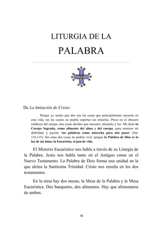 58
LITURGIA DE LA
PALABRA
…………………………………………………………….……………………………………………………….
De La Imitación de Cristo:
Porque yo siento que dos son las cosas que principalmente necesito en
esta vida, sin las cuales no podría soportar sus miserias. Preso en el obscuro
calabozo del cuerpo, dos cosas declaro que necesito: alimento y luz. Me diste tu
Cuerpo Sagrado, como alimento del alma y del cuerpo, para sostener mi
debilidad, y pusiste ‘tus palabras como antorcha para mis pasos’ (Sal.
118,115). Sin estas dos cosas no podría vivir: porque la Palabra de Dios es la
luz de mi alma; la Eucaristía, el pan de vida.
El Misterio Eucarístico nos habla a través de su Liturgia de
la Palabra. Jesús nos habla tanto en el Antiguo como en el
Nuevo Testamento. La Palabra de Dios forma una unidad en la
que aletea la Santísima Trinidad. Cristo nos enseña en los dos
testamentos.
En la misa hay dos mesas, la Mesa de la Palabra y la Mesa
Eucarística. Dos banquetes, dos alimentos. Hay que alimentarse
de ambos.
 