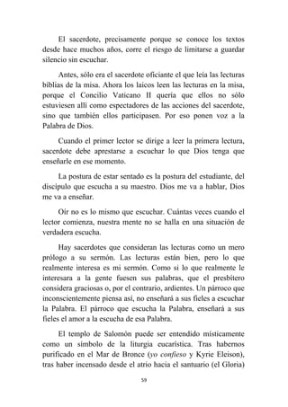 59
El sacerdote, precisamente porque se conoce los textos
desde hace muchos años, corre el riesgo de limitarse a guardar
silencio sin escuchar.
Antes, sólo era el sacerdote oficiante el que leía las lecturas
bíblias de la misa. Ahora los laicos leen las lecturas en la misa,
porque el Concilio Vaticano II quería que ellos no sólo
estuviesen allí como espectadores de las acciones del sacerdote,
sino que también ellos participasen. Por eso ponen voz a la
Palabra de Dios.
Cuando el primer lector se dirige a leer la primera lectura,
sacerdote debe aprestarse a escuchar lo que Dios tenga que
enseñarle en ese momento.
La postura de estar sentado es la postura del estudiante, del
discípulo que escucha a su maestro. Dios me va a hablar, Dios
me va a enseñar.
Oír no es lo mismo que escuchar. Cuántas veces cuando el
lector comienza, nuestra mente no se halla en una situación de
verdadera escucha.
Hay sacerdotes que consideran las lecturas como un mero
prólogo a su sermón. Las lecturas están bien, pero lo que
realmente interesa es mi sermón. Como si lo que realmente le
interesara a la gente fuesen sus palabras, que el presbítero
considera graciosas o, por el contrario, ardientes. Un párroco que
inconscientemente piensa así, no enseñará a sus fieles a escuchar
la Palabra. El párroco que escucha la Palabra, enseñará a sus
fieles el amor a la escucha de esa Palabra.
El templo de Salomón puede ser entendido místicamente
como un símbolo de la liturgia eucarística. Tras habernos
purificado en el Mar de Bronce (yo confieso y Kyrie Eleison),
tras haber incensado desde el atrio hacia el santuario (el Gloria)
 