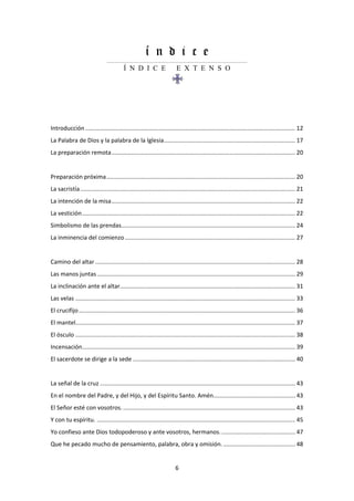 6
í n d i c e
......................................................................................................................
Í N D I C E E X T E N S O
Introducción ................................................................................................................................ 12
La Palabra de Dios y la palabra de la Iglesia................................................................................ 17
La preparación remota................................................................................................................ 20
Preparación próxima................................................................................................................... 20
La sacristía................................................................................................................................... 21
La intención de la misa................................................................................................................ 22
La vestición.................................................................................................................................. 22
Simbolismo de las prendas.......................................................................................................... 24
La inminencia del comienzo........................................................................................................ 27
Camino del altar .......................................................................................................................... 28
Las manos juntas......................................................................................................................... 29
La inclinación ante el altar........................................................................................................... 31
Las velas ...................................................................................................................................... 33
El crucifijo.................................................................................................................................... 36
El mantel...................................................................................................................................... 37
El ósculo ...................................................................................................................................... 38
Incensación.................................................................................................................................. 39
El sacerdote se dirige a la sede ................................................................................................... 40
La señal de la cruz ....................................................................................................................... 43
En el nombre del Padre, y del Hijo, y del Espíritu Santo. Amén.................................................. 43
El Señor esté con vosotros. ......................................................................................................... 43
Y con tu espíritu. ......................................................................................................................... 45
Yo confieso ante Dios todopoderoso y ante vosotros, hermanos.............................................. 47
Que he pecado mucho de pensamiento, palabra, obra y omisión............................................. 48
 