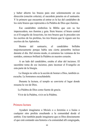 60
y haber abierto los brazos para orar solemnemente en esa
dirección (oración colecta), el sacerdote penetra en el santuario.
Y lo primero que encuentra al entrar es la luz del candelabro de
los siete brazos que representa a la Palabra de Dios que ilumina.
Ese candelabro simboliza la Biblia que con su luz
imperecedera, nos ilumina y guía. Siete brazos: el brazo central
es el Evangelio de Jesucristo, los tres brazos que le preceden son
los escritos de los profetas, los tres brazos que le siguen son los
escritos de los Apóstoles.
Dentro del santuario, el candelabro brillaba
majestuosamente porque había una cierta penumbra incluso
durante el día. Del mismo modo, si cerramos las ventanas de los
sentidos, entonces brillará la Palabra en nuestro corazón.
A un lado del candelabro, estaba el altar del incienso. El
sacerdote toma de ese incienso, para incensar el Evangelio en
esta parte de la liturgia.
La liturgia no sólo es la acción de honrar a Dios, también es
escucha. Le honramos escuchándole.
Durante la lectura, el templo se convierte el lugar donde
resuena la voz de Dios.
La Palabra de Dios como fuente de gracia.
Vivir de la Palabra, vivir en la Palabra.
Primera lectura
Ayudará imaginarse a Moisés o a Jeremías o a Isaías o
cualquier otro profeta enseñando a la comunidad desde el
ambón. Uno también puede imaginarse que es Dios directamente
el que está contando una historia a la comunidad allí congregada,
 
