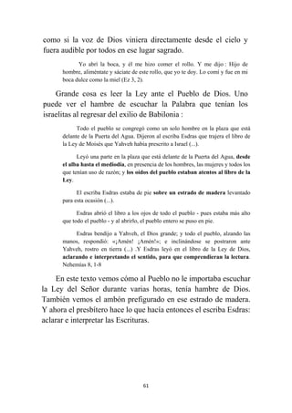 61
como si la voz de Dios viniera directamente desde el cielo y
fuera audible por todos en ese lugar sagrado.
Yo abrí la boca, y él me hizo comer el rollo. Y me dijo : Hijo de
hombre, aliméntate y sáciate de este rollo, que yo te doy. Lo comí y fue en mi
boca dulce como la miel (Ez 3, 2).
Grande cosa es leer la Ley ante el Pueblo de Dios. Uno
puede ver el hambre de escuchar la Palabra que tenían los
israelitas al regresar del exilio de Babilonia :
Todo el pueblo se congregó como un solo hombre en la plaza que está
delante de la Puerta del Agua. Dijeron al escriba Esdras que trajera el libro de
la Ley de Moisés que Yahveh había prescrito a Israel (...).
Leyó una parte en la plaza que está delante de la Puerta del Agua, desde
el alba hasta el mediodía, en presencia de los hombres, las mujeres y todos los
que tenían uso de razón; y los oídos del pueblo estaban atentos al libro de la
Ley.
El escriba Esdras estaba de pie sobre un estrado de madera levantado
para esta ocasión (...).
Esdras abrió el libro a los ojos de todo el pueblo - pues estaba más alto
que todo el pueblo - y al abrirlo, el pueblo entero se puso en pie.
Esdras bendijo a Yahveh, el Dios grande; y todo el pueblo, alzando las
manos, respondió: «¡Amén! ¡Amén!»; e inclinándose se postraron ante
Yahveh, rostro en tierra (...) .Y Esdras leyó en el libro de la Ley de Dios,
aclarando e interpretando el sentido, para que comprendieran la lectura.
Nehemías 8, 1-8
En este texto vemos cómo al Pueblo no le importaba escuchar
la Ley del Señor durante varias horas, tenía hambre de Dios.
También vemos el ambón prefigurado en ese estrado de madera.
Y ahora el presbítero hace lo que hacía entonces el escriba Esdras:
aclarar e interpretar las Escrituras.
 